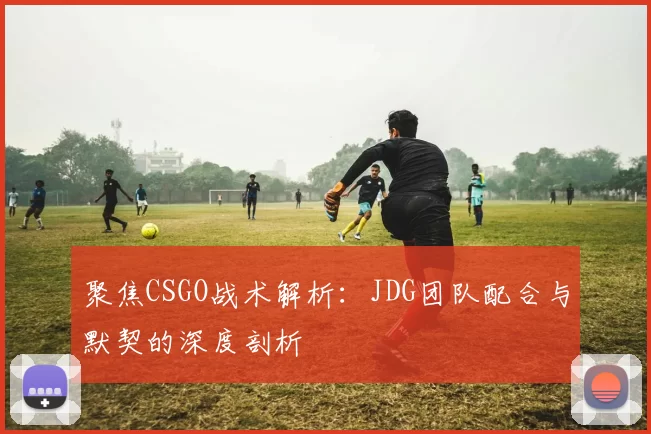 聚焦CSGO战术解析：JDG团队配合与默契的深度剖析