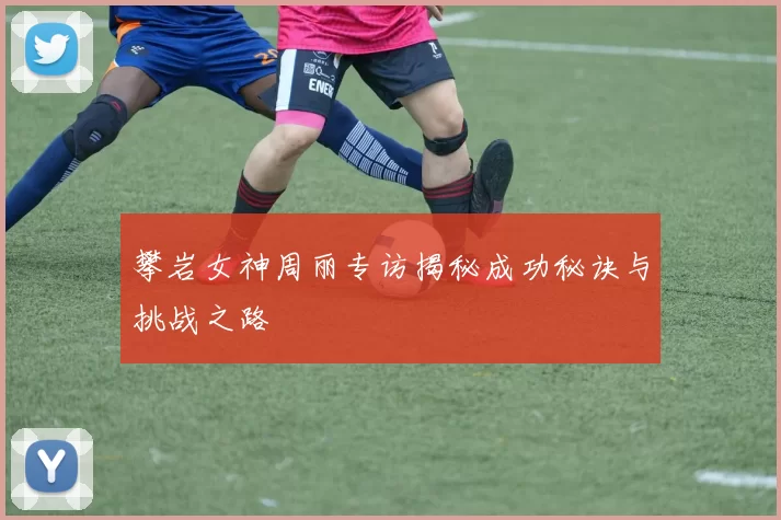 攀岩女神周丽专访揭秘成功秘诀与挑战之路