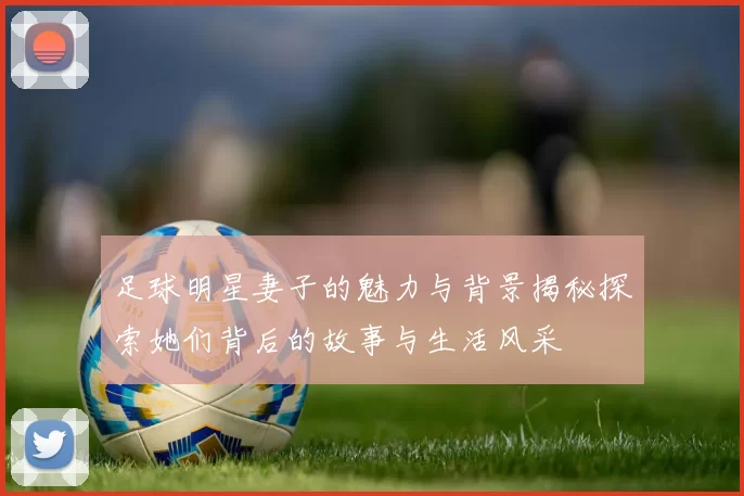 足球明星妻子的魅力与背景揭秘探索她们背后的故事与生活风采