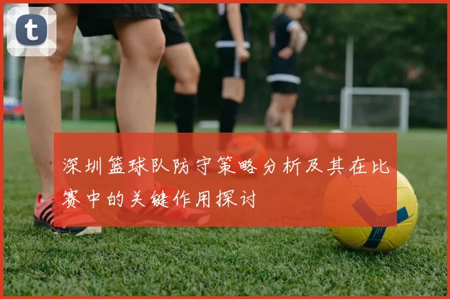 深圳篮球队防守策略分析及其在比赛中的关键作用探讨