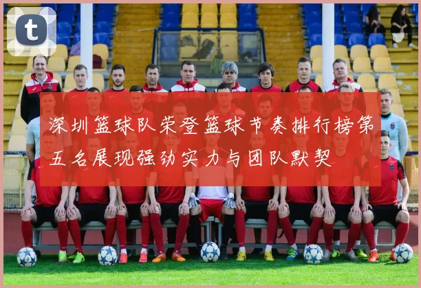 深圳篮球队荣登篮球节奏排行榜第五名展现强劲实力与团队默契