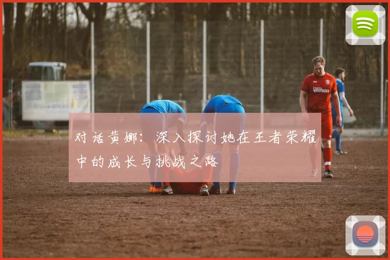 对话黄娜：深入探讨她在王者荣耀中的成长与挑战之路