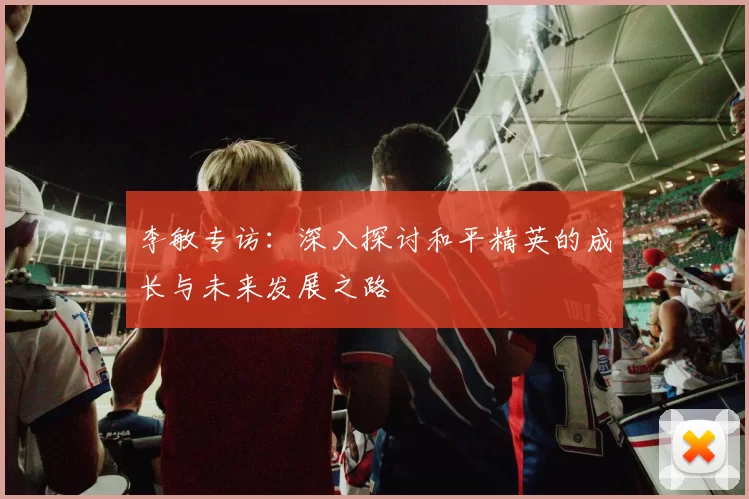 李敏专访：深入探讨和平精英的成长与未来发展之路