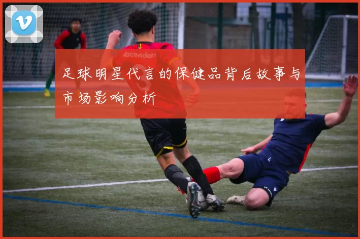 足球明星代言的保健品背后故事与市场影响分析