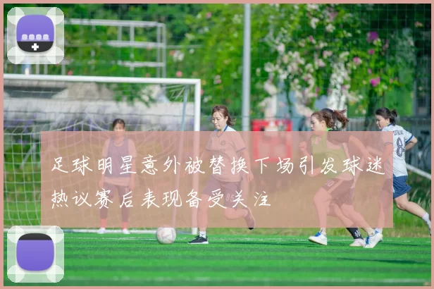 足球明星意外被替换下场引发球迷热议赛后表现备受关注