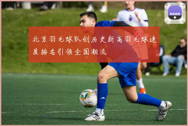 北京羽毛球队创历史新高羽毛球速度排名引领全国潮流