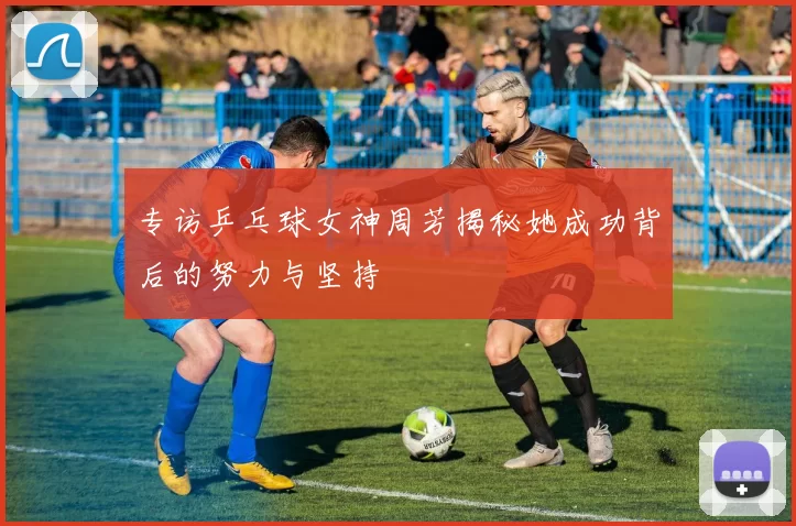专访乒乓球女神周芳揭秘她成功背后的努力与坚持