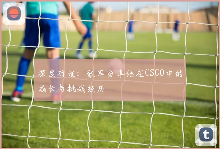 深度对话：张军分享他在CSGO中的成长与挑战经历