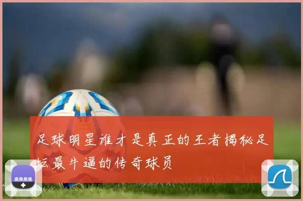 足球明星谁才是真正的王者揭秘足坛最牛逼的传奇球员