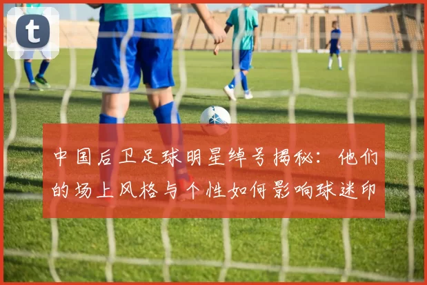 中国后卫足球明星绰号揭秘：他们的场上风格与个性如何影响球迷印象