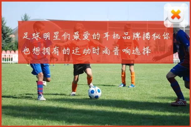 足球明星们最爱的耳机品牌揭秘你也想拥有的运动时尚音响选择