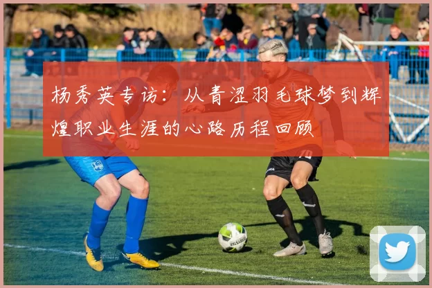 杨秀英专访：从青涩羽毛球梦到辉煌职业生涯的心路历程回顾