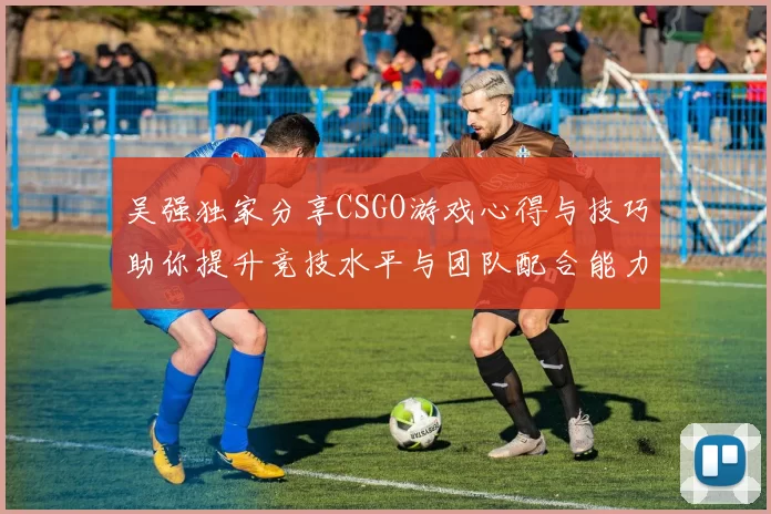 吴强独家分享CSGO游戏心得与技巧助你提升竞技水平与团队配合能力