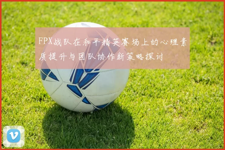 FPX战队在和平精英赛场上的心理素质提升与团队协作新策略探讨