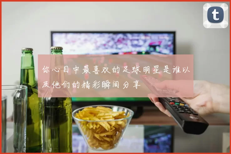 你心目中最喜欢的足球明星是谁以及他们的精彩瞬间分享