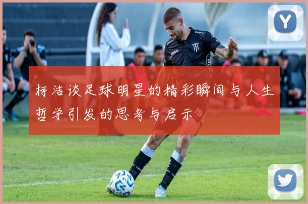 柯洁谈足球明星的精彩瞬间与人生哲学引发的思考与启示