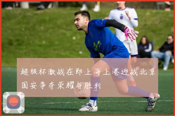 超级杯激战在即上海上港迎战北京国安争夺荣耀与胜利