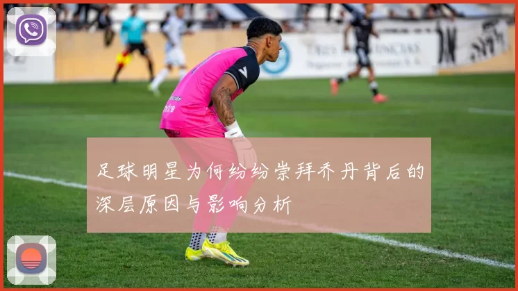 足球明星为何纷纷崇拜乔丹背后的深层原因与影响分析