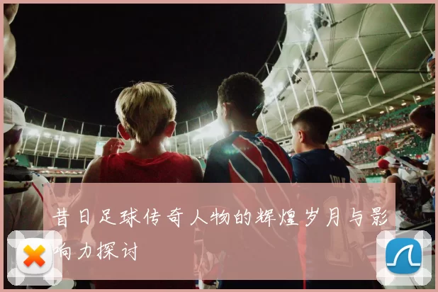 昔日足球传奇人物的辉煌岁月与影响力探讨