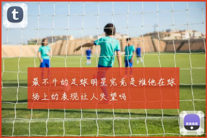 最不牛的足球明星究竟是谁他在球场上的表现让人失望吗