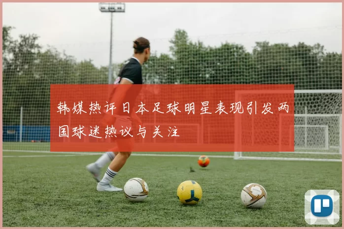韩媒热评日本足球明星表现引发两国球迷热议与关注