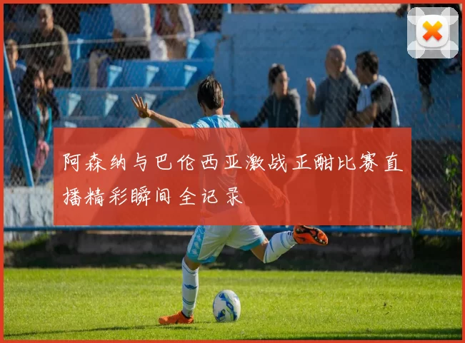 阿森纳与巴伦西亚激战正酣比赛直播精彩瞬间全记录