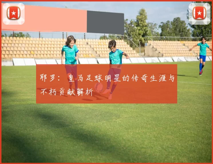 耶罗：皇马足球明星的传奇生涯与不朽贡献解析